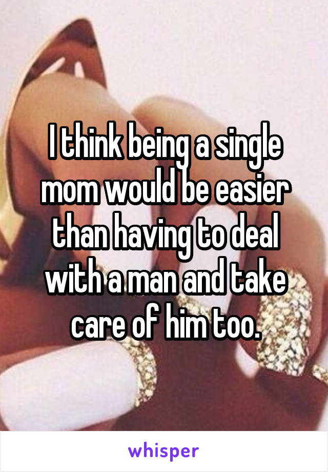 I think being a single mom would be easier than having to deal with a man and take care of him too.