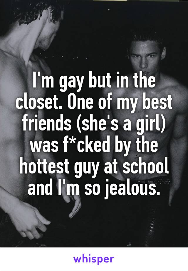 I'm gay but in the closet. One of my best friends (she's a girl) was f*cked by the hottest guy at school and I'm so jealous.