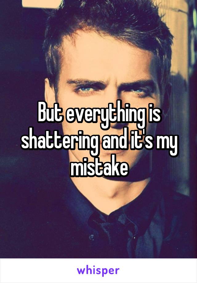 But everything is shattering and it's my mistake