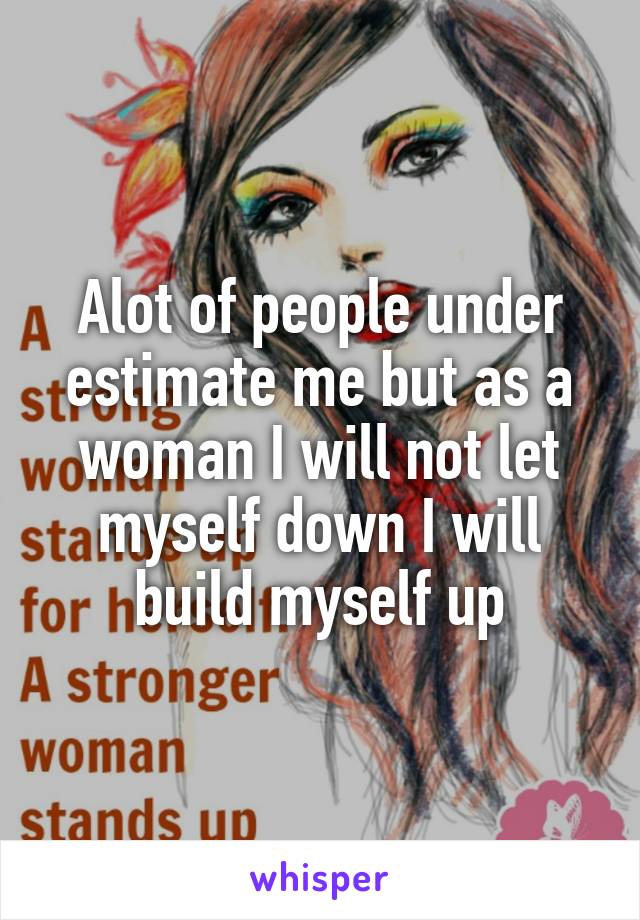 Alot of people under estimate me but as a woman I will not let myself down I will build myself up