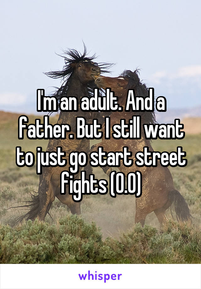 I'm an adult. And a father. But I still want to just go start street fights (0.0)