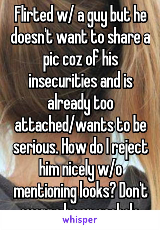 Flirted w/ a guy but he doesn't want to share a pic coz of his insecurities and is already too attached/wants to be serious. How do I reject him nicely w/o mentioning looks? Don't wanna be an asshole