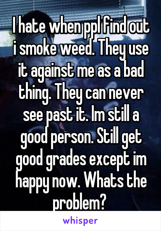 I hate when ppl find out i smoke weed. They use it against me as a bad thing. They can never see past it. Im still a good person. Still get good grades except im happy now. Whats the problem? 