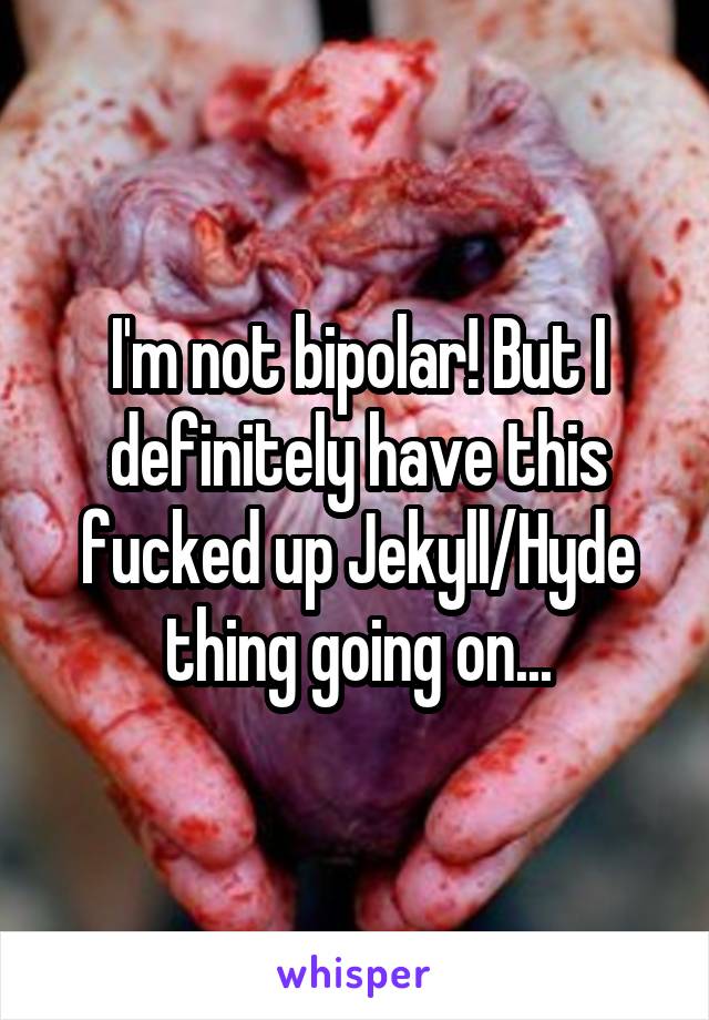 I'm not bipolar! But I definitely have this fucked up Jekyll/Hyde thing going on...