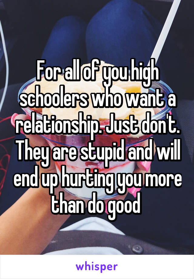 For all of you high schoolers who want a relationship. Just don't. They are stupid and will end up hurting you more than do good 