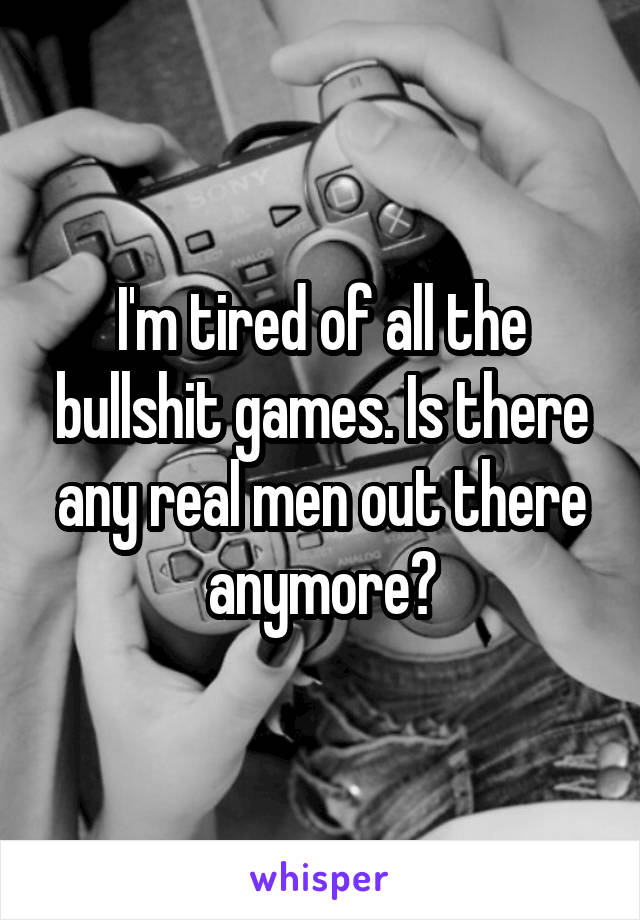 I'm tired of all the bullshit games. Is there any real men out there anymore?