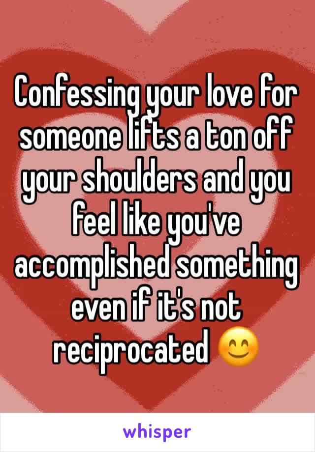 Confessing your love for someone lifts a ton off your shoulders and you feel like you've accomplished something even if it's not reciprocated 😊