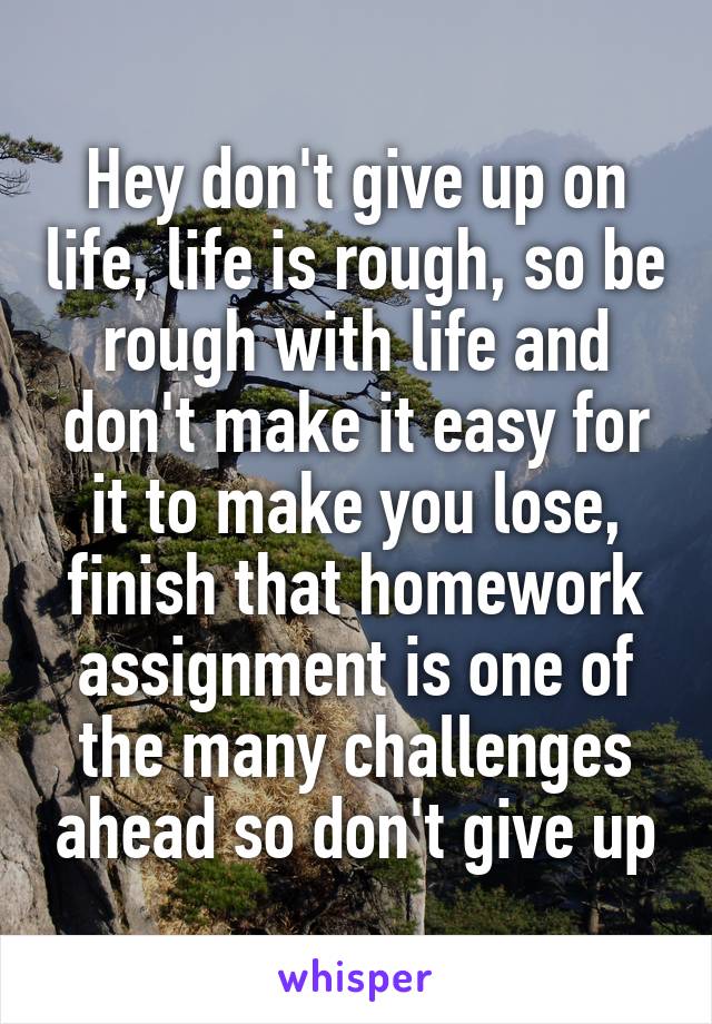 Hey don't give up on life, life is rough, so be rough with life and don't make it easy for it to make you lose, finish that homework assignment is one of the many challenges ahead so don't give up