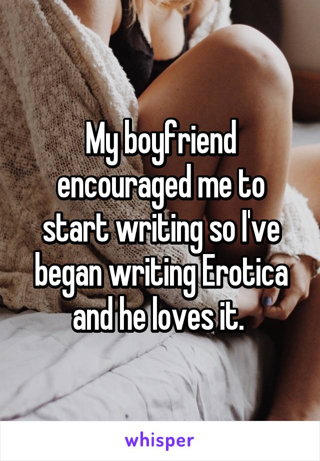 My boyfriend encouraged me to start writing so I've began writing Erotica and he loves it. 