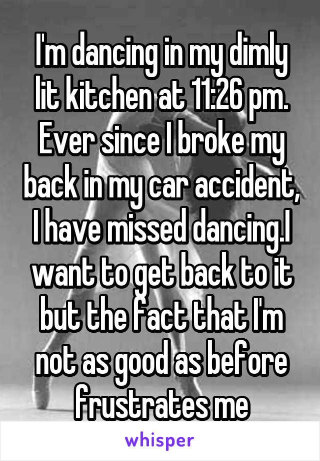 I'm dancing in my dimly lit kitchen at 11:26 pm. Ever since I broke my back in my car accident, I have missed dancing.I want to get back to it but the fact that I'm not as good as before frustrates me