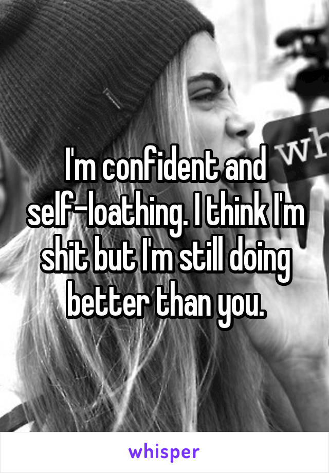 I'm confident and self-loathing. I think I'm shit but I'm still doing better than you.