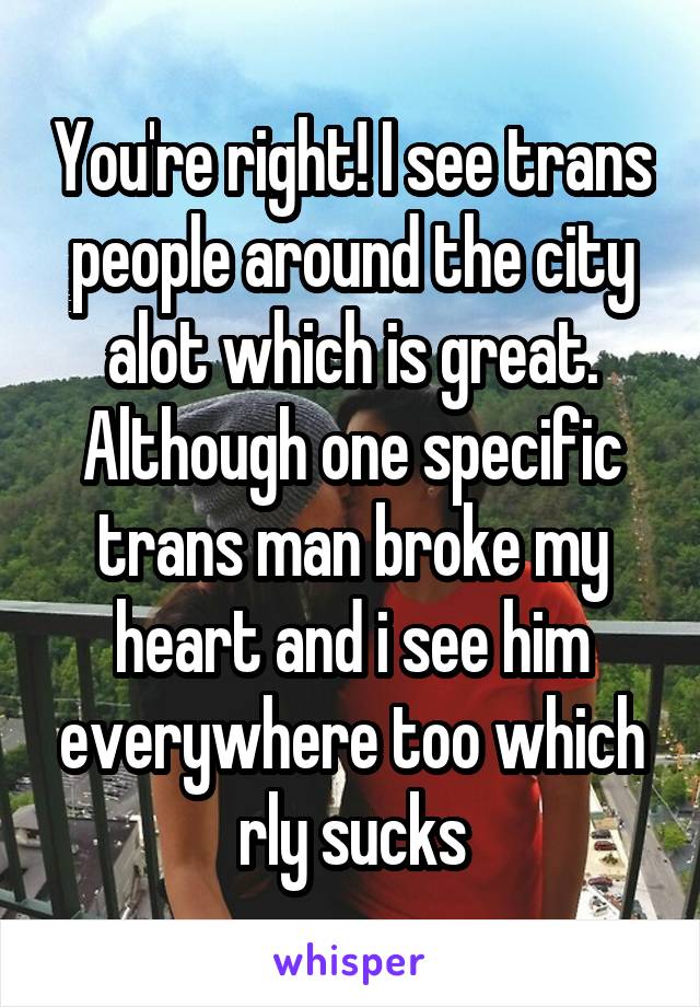 You're right! I see trans people around the city alot which is great. Although one specific trans man broke my heart and i see him everywhere too which rly sucks