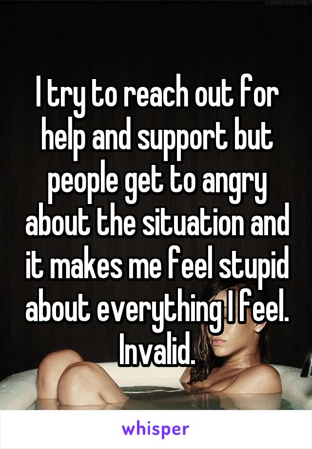 I try to reach out for help and support but people get to angry about the situation and it makes me feel stupid about everything I feel. Invalid.