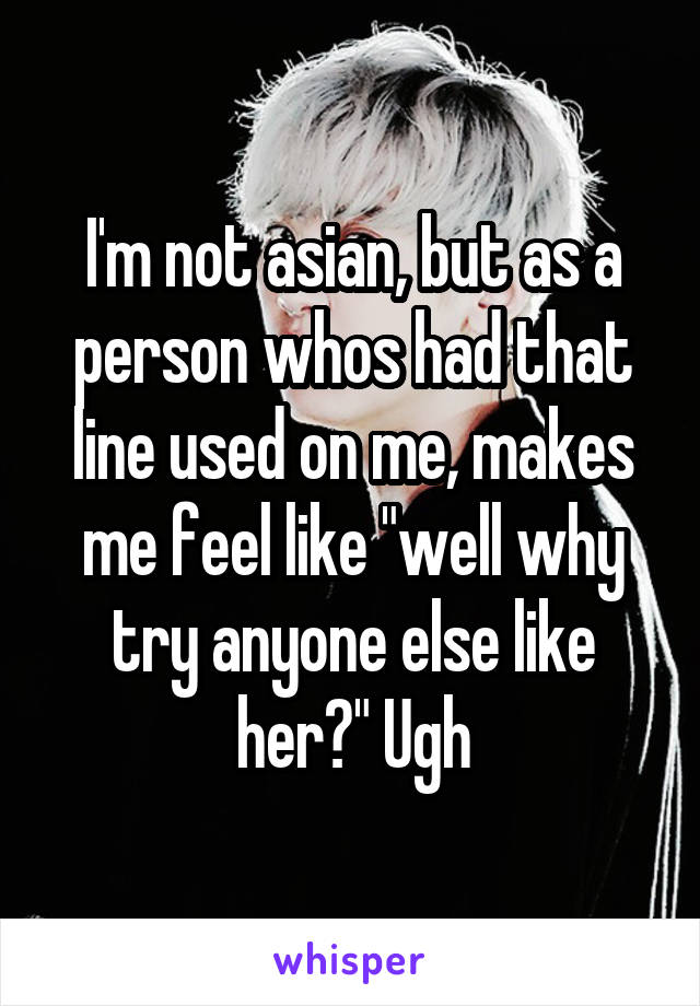 I'm not asian, but as a person whos had that line used on me, makes me feel like "well why try anyone else like her?" Ugh