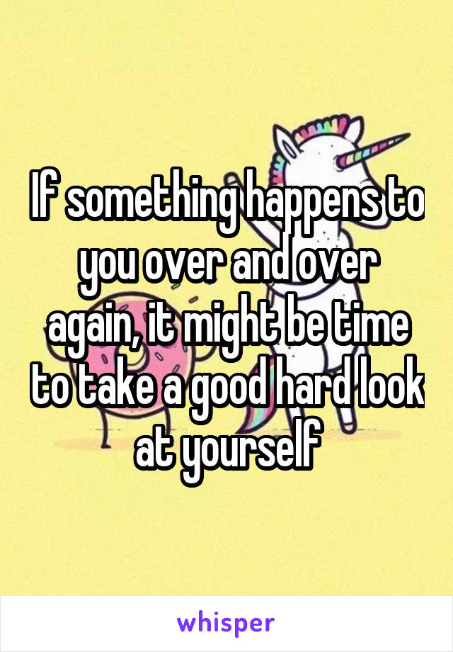 If something happens to you over and over again, it might be time to take a good hard look at yourself