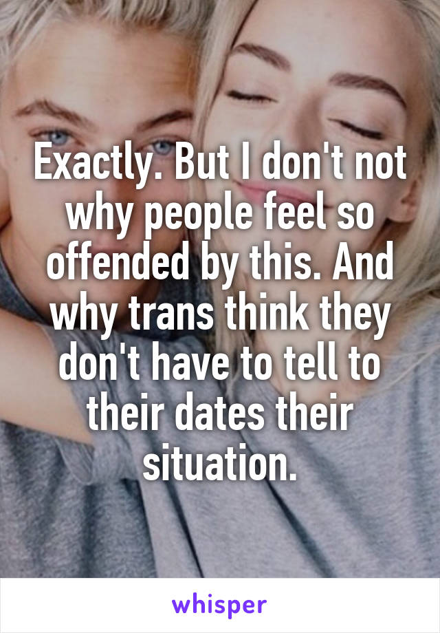 Exactly. But I don't not why people feel so offended by this. And why trans think they don't have to tell to their dates their situation.