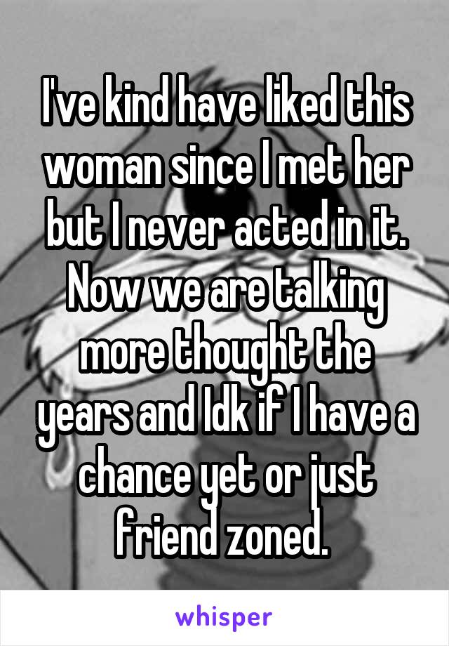 I've kind have liked this woman since I met her but I never acted in it. Now we are talking more thought the years and Idk if I have a chance yet or just friend zoned. 