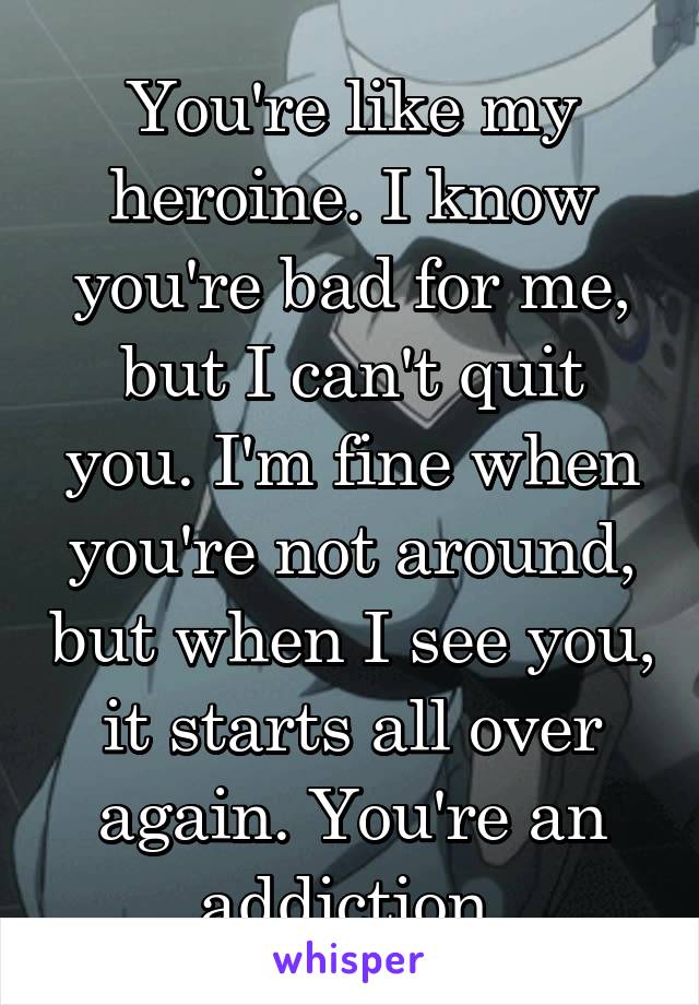 You're like my heroine. I know you're bad for me, but I can't quit you. I'm fine when you're not around, but when I see you, it starts all over again. You're an addiction.