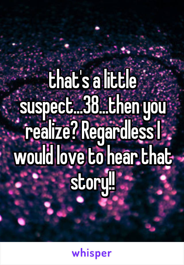 that's a little suspect...38...then you realize? Regardless I would love to hear that story!!