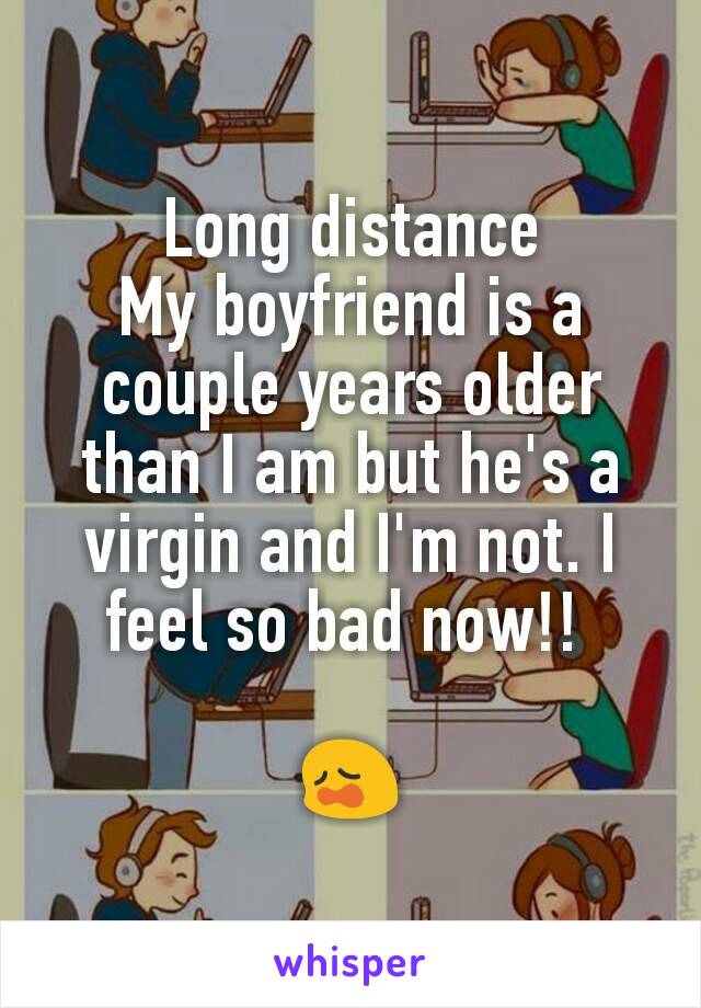 Long distance
My boyfriend is a couple years older than I am but he's a virgin and I'm not. I feel so bad now!! 

😩