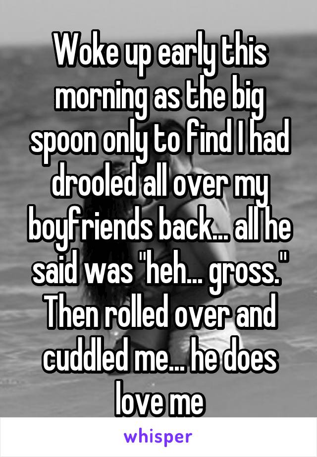 Woke up early this morning as the big spoon only to find I had drooled all over my boyfriends back... all he said was "heh... gross." Then rolled over and cuddled me... he does love me