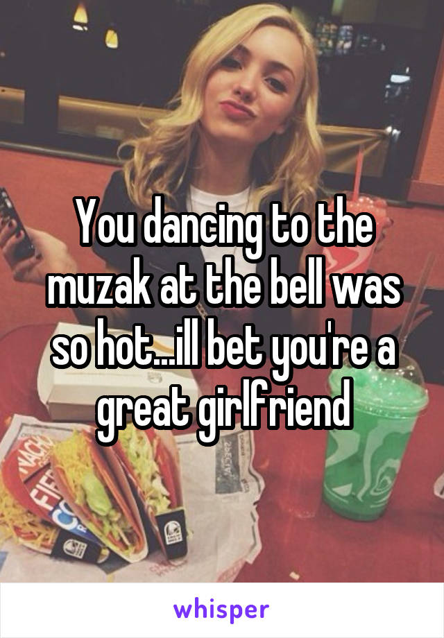 You dancing to the muzak at the bell was so hot...ill bet you're a great girlfriend