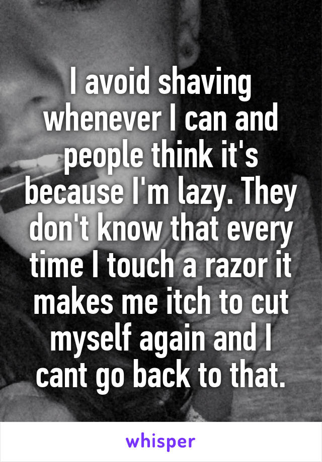 I avoid shaving whenever I can and people think it's because I'm lazy. They don't know that every time I touch a razor it makes me itch to cut myself again and I cant go back to that.