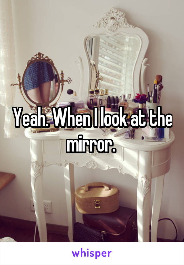 Yeah. When I look at the mirror. 