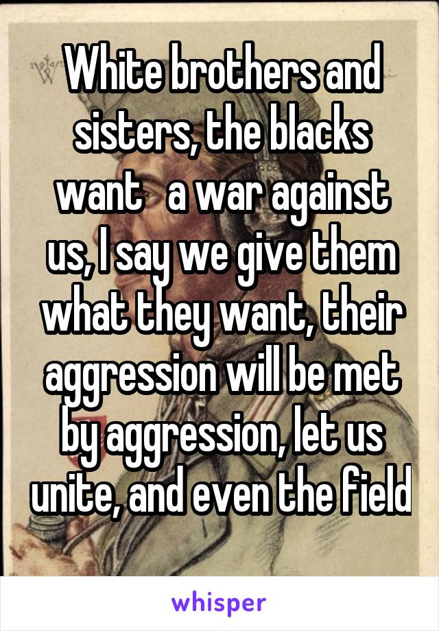 White brothers and sisters, the blacks want   a war against us, I say we give them what they want, their aggression will be met by aggression, let us unite, and even the field 