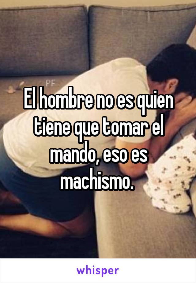 El hombre no es quien tiene que tomar el mando, eso es machismo. 