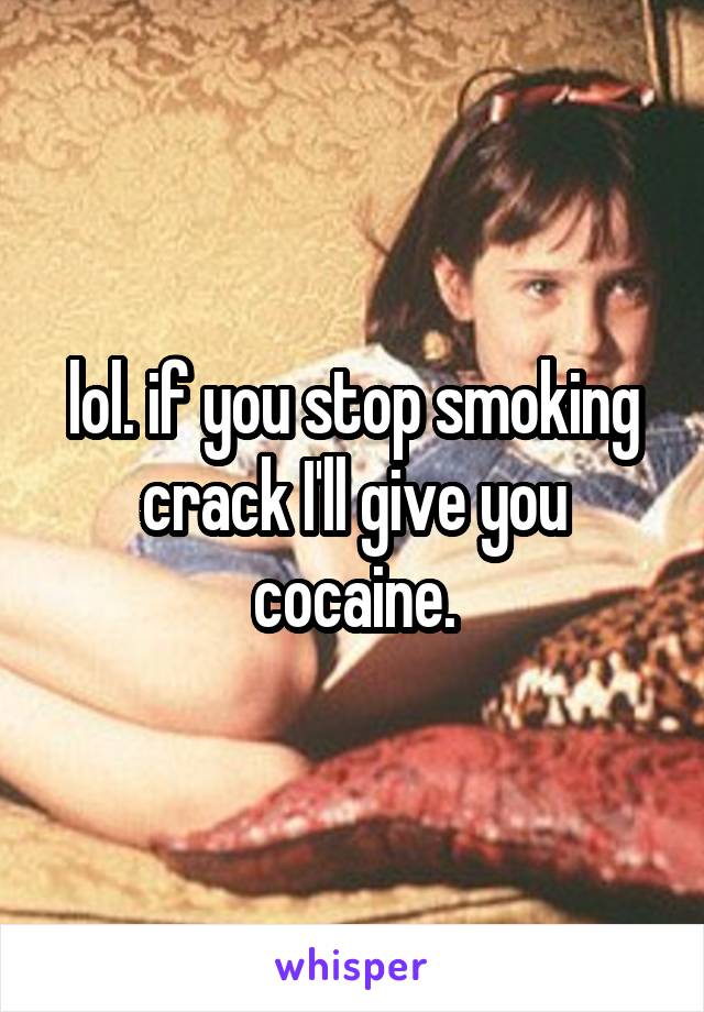 lol. if you stop smoking crack I'll give you cocaine.