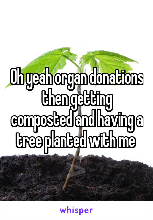 Oh yeah organ donations then getting composted and having a tree planted with me 