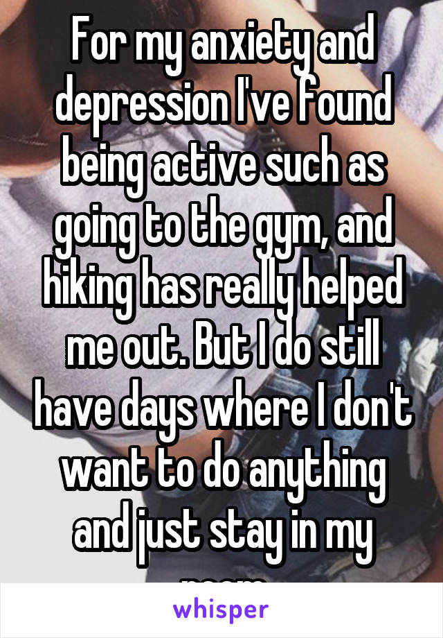 For my anxiety and depression I've found being active such as going to the gym, and hiking has really helped me out. But I do still have days where I don't want to do anything and just stay in my room