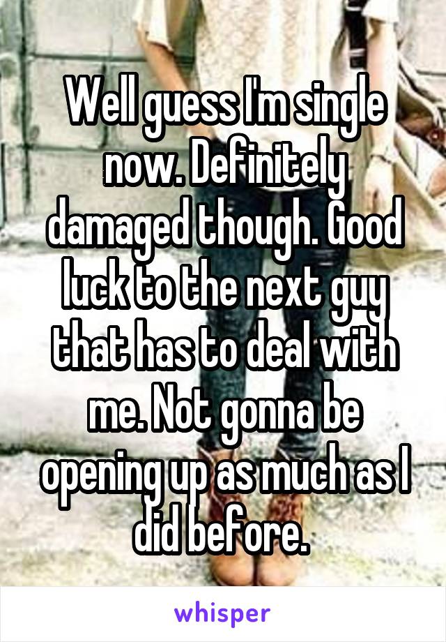 Well guess I'm single now. Definitely damaged though. Good luck to the next guy that has to deal with me. Not gonna be opening up as much as I did before. 