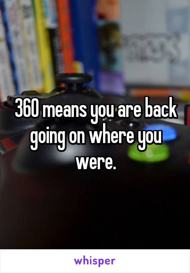 360 means you are back going on where you were.