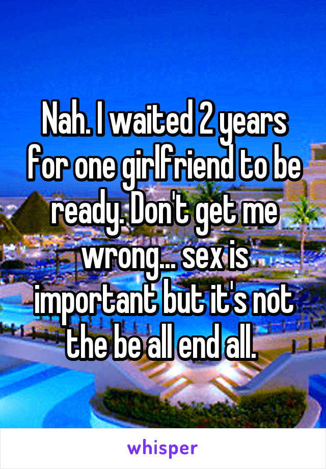 Nah. I waited 2 years for one girlfriend to be ready. Don't get me wrong... sex is important but it's not the be all end all. 