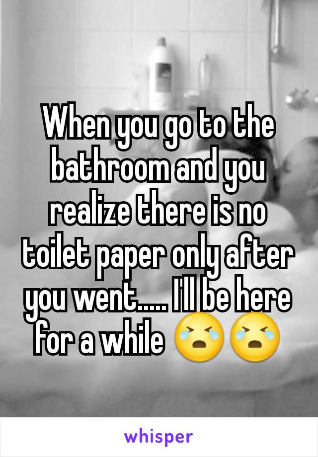 When you go to the bathroom and you realize there is no toilet paper only after you went..... I'll be here for a while 😭😭