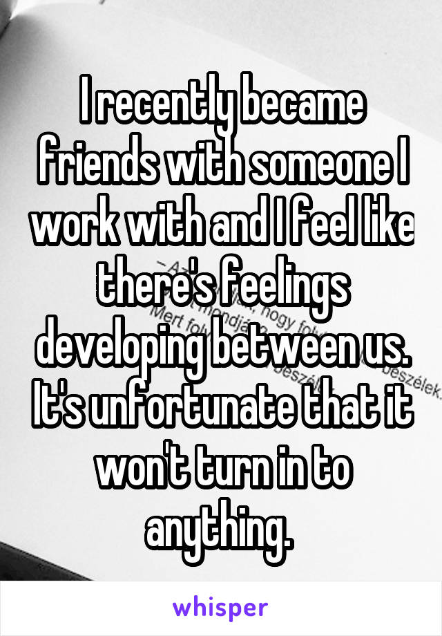 I recently became friends with someone I work with and I feel like there's feelings developing between us. It's unfortunate that it won't turn in to anything. 