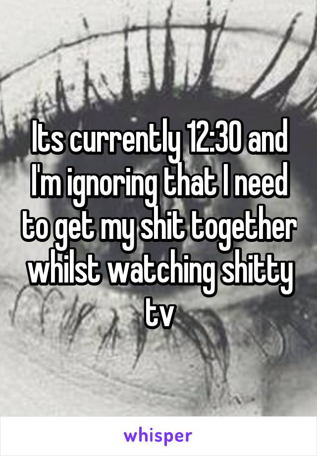 Its currently 12:30 and I'm ignoring that I need to get my shit together whilst watching shitty tv