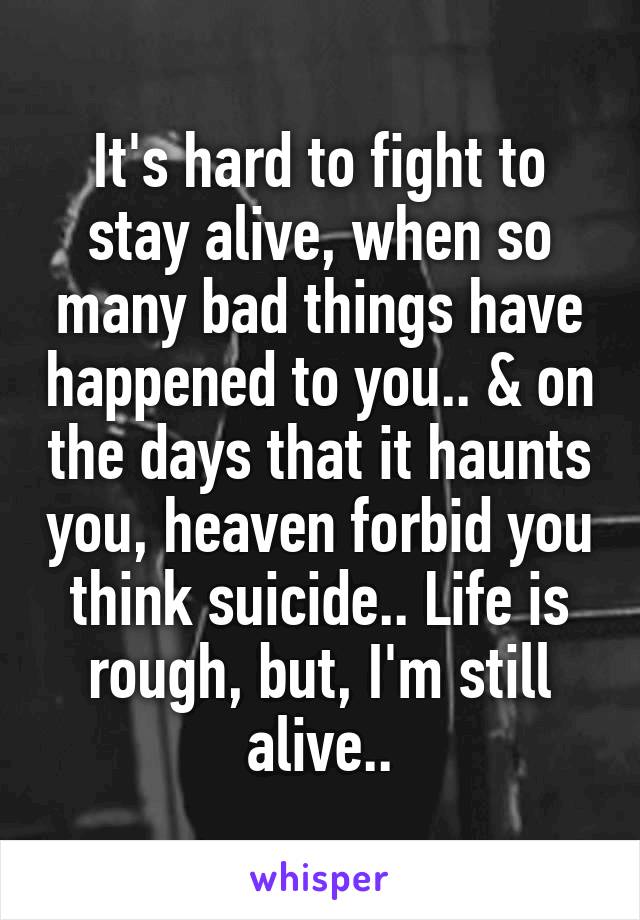 It's hard to fight to stay alive, when so many bad things have happened to you.. & on the days that it haunts you, heaven forbid you think suicide.. Life is rough, but, I'm still alive..