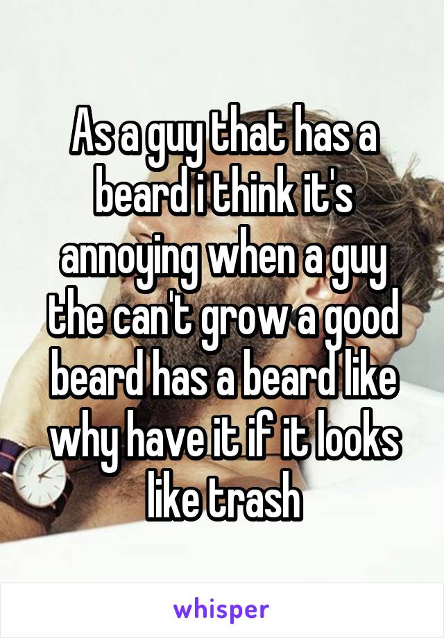 As a guy that has a beard i think it's annoying when a guy the can't grow a good beard has a beard like why have it if it looks like trash