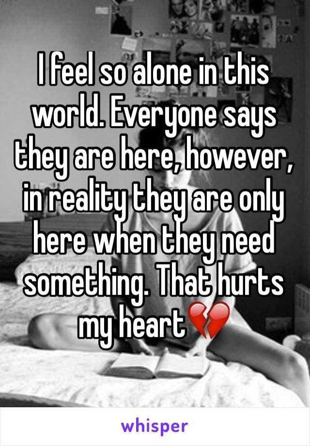 I feel so alone in this world. Everyone says they are here, however, in reality they are only here when they need something. That hurts my heart💔