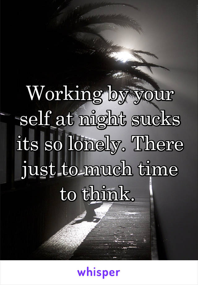 Working by your self at night sucks its so lonely. There just to much time to think. 