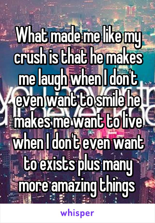 What made me like my crush is that he makes me laugh when I don't even want to smile he makes me want to live when I don't even want to exists plus many more amazing things 