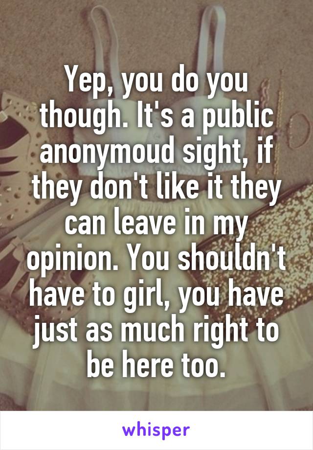 Yep, you do you though. It's a public anonymoud sight, if they don't like it they can leave in my opinion. You shouldn't have to girl, you have just as much right to be here too.