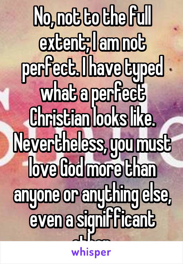 No, not to the full extent; I am not perfect. I have typed what a perfect Christian looks like. Nevertheless, you must love God more than anyone or anything else, even a signifficant other.