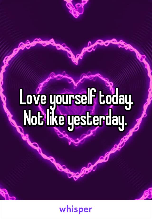 Love yourself today. Not like yesterday. 