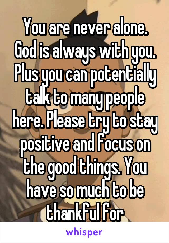 You are never alone. God is always with you. Plus you can potentially talk to many people here. Please try to stay positive and focus on the good things. You have so much to be thankful for