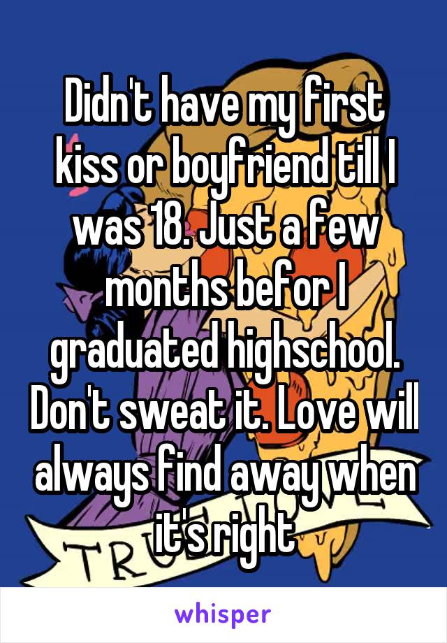 Didn't have my first kiss or boyfriend till I was 18. Just a few months befor I graduated highschool. Don't sweat it. Love will always find away when it's right