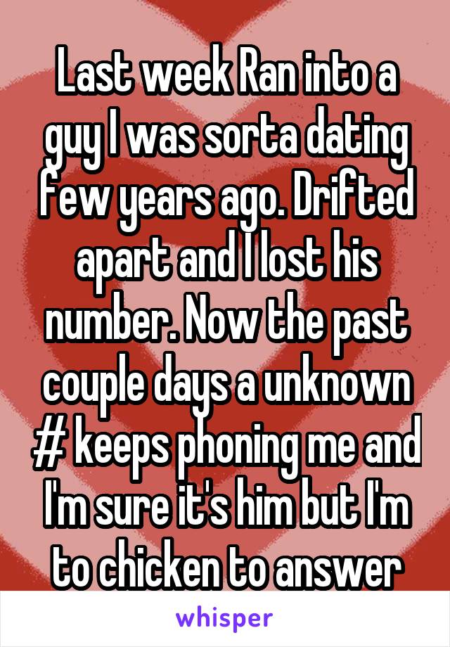 Last week Ran into a guy I was sorta dating few years ago. Drifted apart and I lost his number. Now the past couple days a unknown # keeps phoning me and I'm sure it's him but I'm to chicken to answer